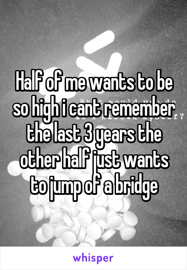 Half of me wants to be so high i cant remember the last 3 years the other half just wants to jump of a bridge