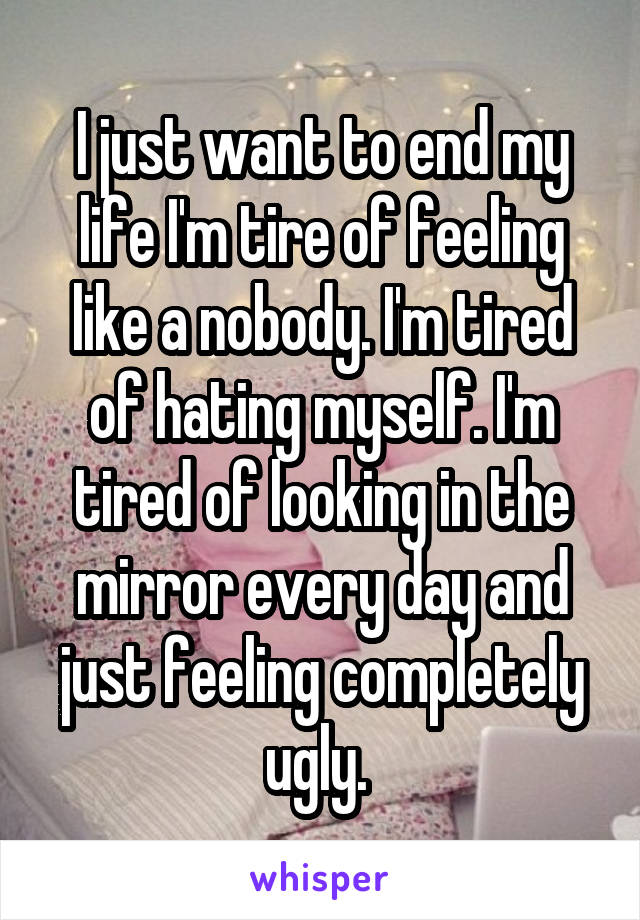 I just want to end my life I'm tire of feeling like a nobody. I'm tired of hating myself. I'm tired of looking in the mirror every day and just feeling completely ugly. 