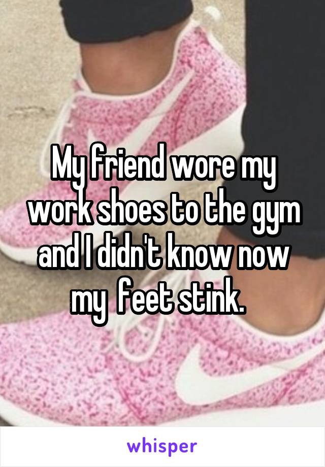 My friend wore my work shoes to the gym and I didn't know now my  feet stink.  