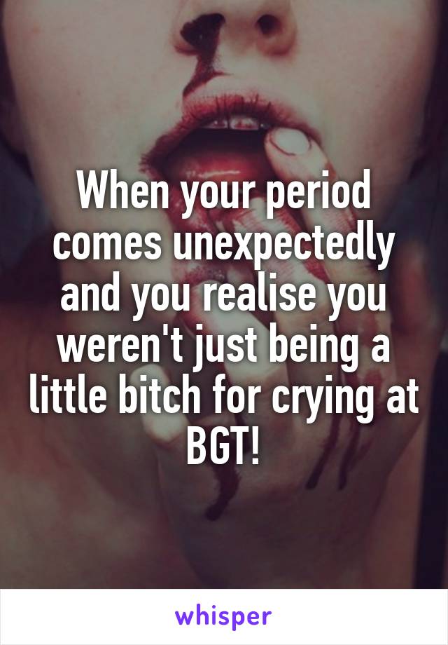 When your period comes unexpectedly and you realise you weren't just being a little bitch for crying at BGT!