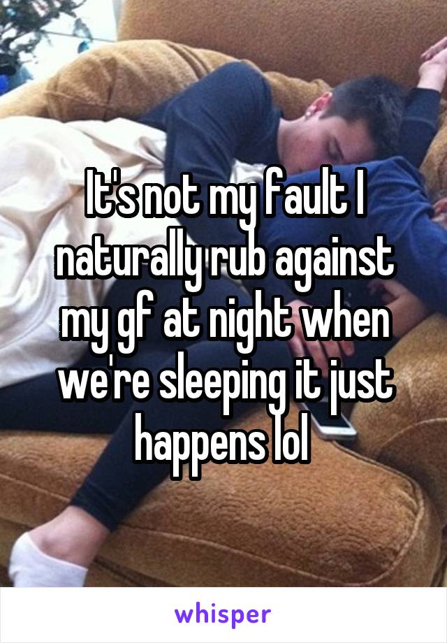 It's not my fault I naturally rub against my gf at night when we're sleeping it just happens lol 