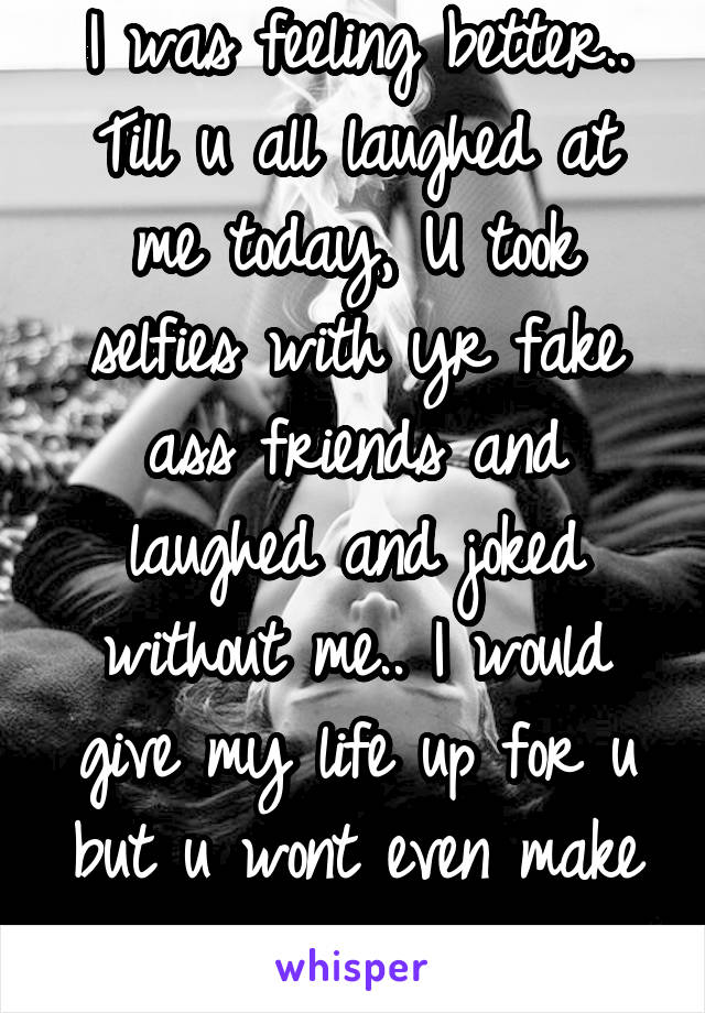 I was feeling better.. Till u all laughed at me today, U took selfies with yr fake ass friends and laughed and joked without me.. I would give my life up for u but u wont even make eye contact with me