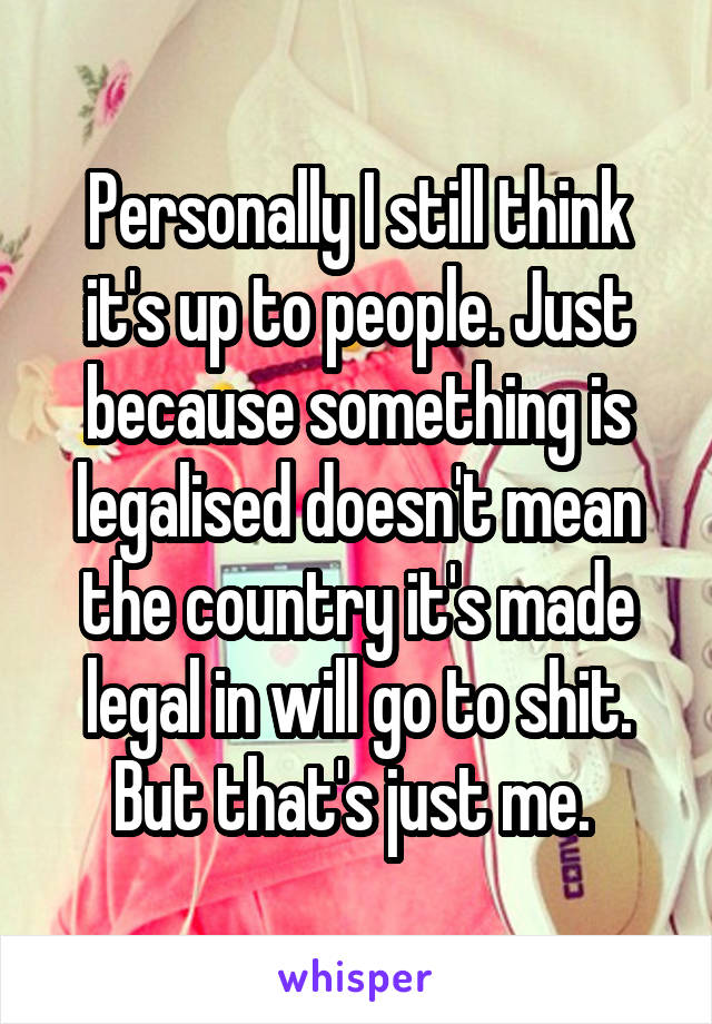 Personally I still think it's up to people. Just because something is legalised doesn't mean the country it's made legal in will go to shit. But that's just me. 