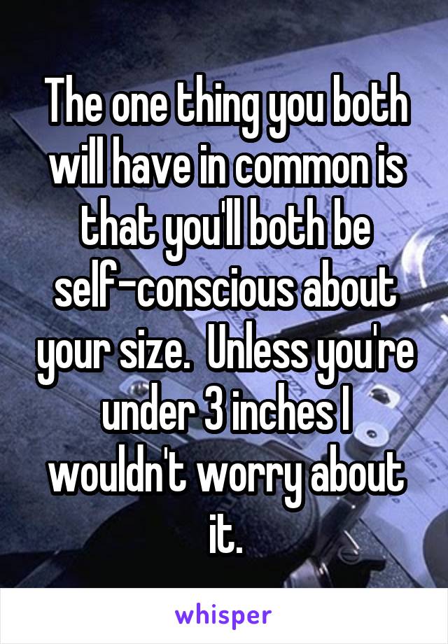 The one thing you both will have in common is that you'll both be self-conscious about your size.  Unless you're under 3 inches I wouldn't worry about it.