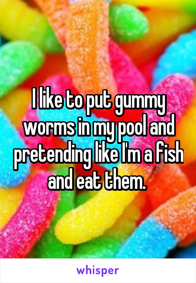 I like to put gummy worms in my pool and pretending like I'm a fish and eat them. 