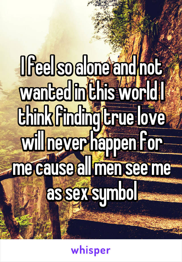 I feel so alone and not wanted in this world I think finding true love will never happen for me cause all men see me as sex symbol