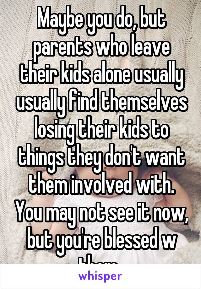 Maybe you do, but parents who leave their kids alone usually usually find themselves losing their kids to things they don't want them involved with. You may not see it now, but you're blessed w them. 