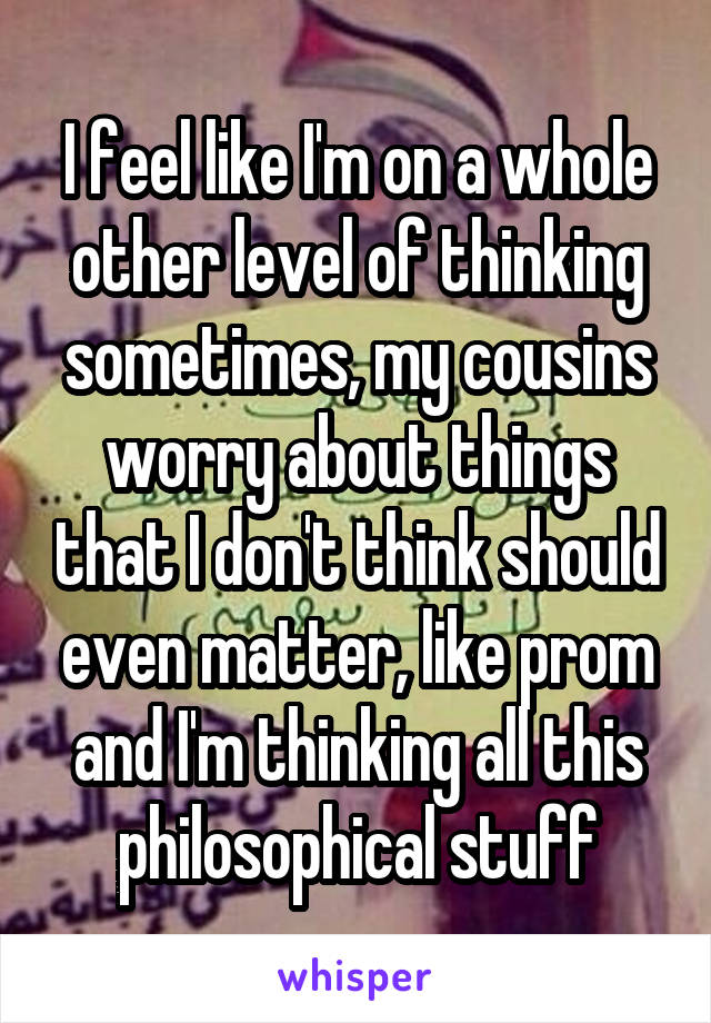 I feel like I'm on a whole other level of thinking sometimes, my cousins worry about things that I don't think should even matter, like prom and I'm thinking all this philosophical stuff