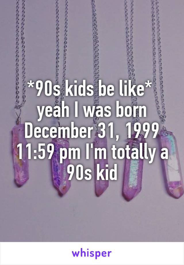 *90s kids be like* 
yeah I was born December 31, 1999 11:59 pm I'm totally a 90s kid