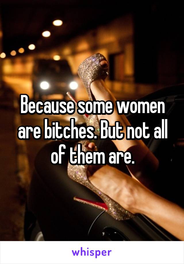 Because some women are bitches. But not all of them are.