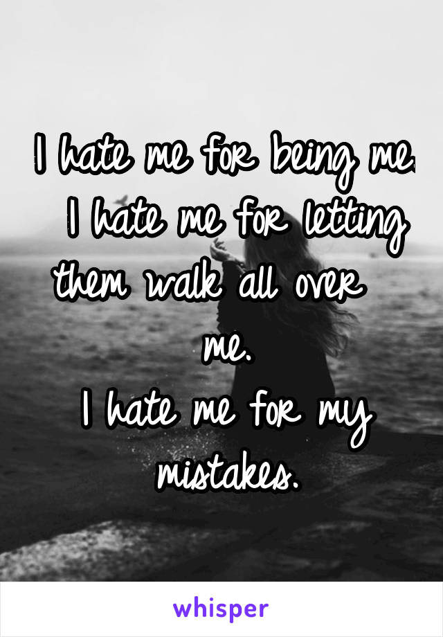 I hate me for being me.
 I hate me for letting them walk all over   me.
I hate me for my mistakes.