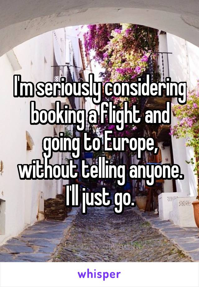 I'm seriously considering booking a flight and going to Europe, without telling anyone. I'll just go.