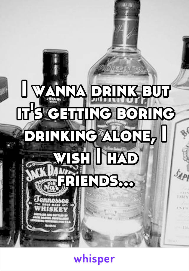 I wanna drink but it's getting boring drinking alone, I wish I had friends...