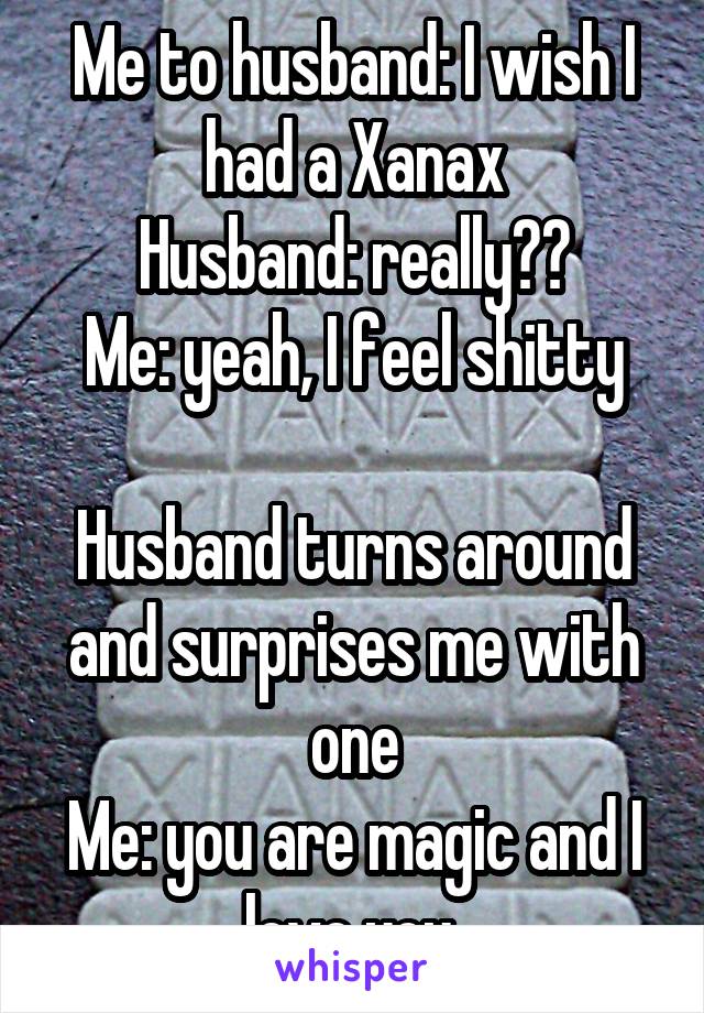 Me to husband: I wish I had a Xanax
Husband: really??
Me: yeah, I feel shitty

Husband turns around and surprises me with one
Me: you are magic and I love you 