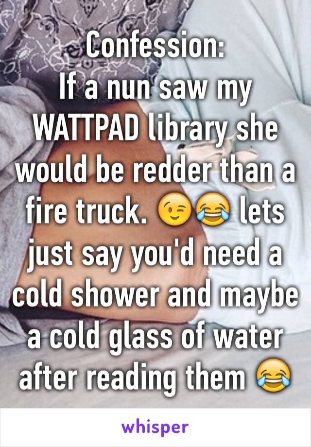 Confession:
If a nun saw my WATTPAD library she would be redder than a fire truck. 😉😂 lets just say you'd need a cold shower and maybe a cold glass of water after reading them 😂