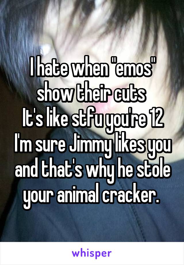 I hate when "emos" show their cuts 
It's like stfu you're 12 I'm sure Jimmy likes you and that's why he stole your animal cracker. 