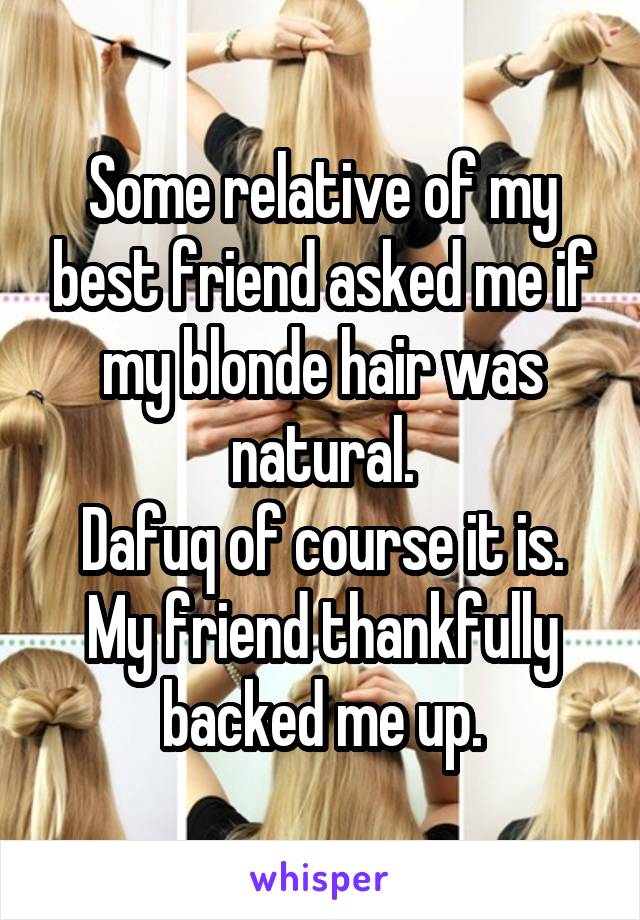 Some relative of my best friend asked me if my blonde hair was natural.
Dafuq of course it is. My friend thankfully backed me up.