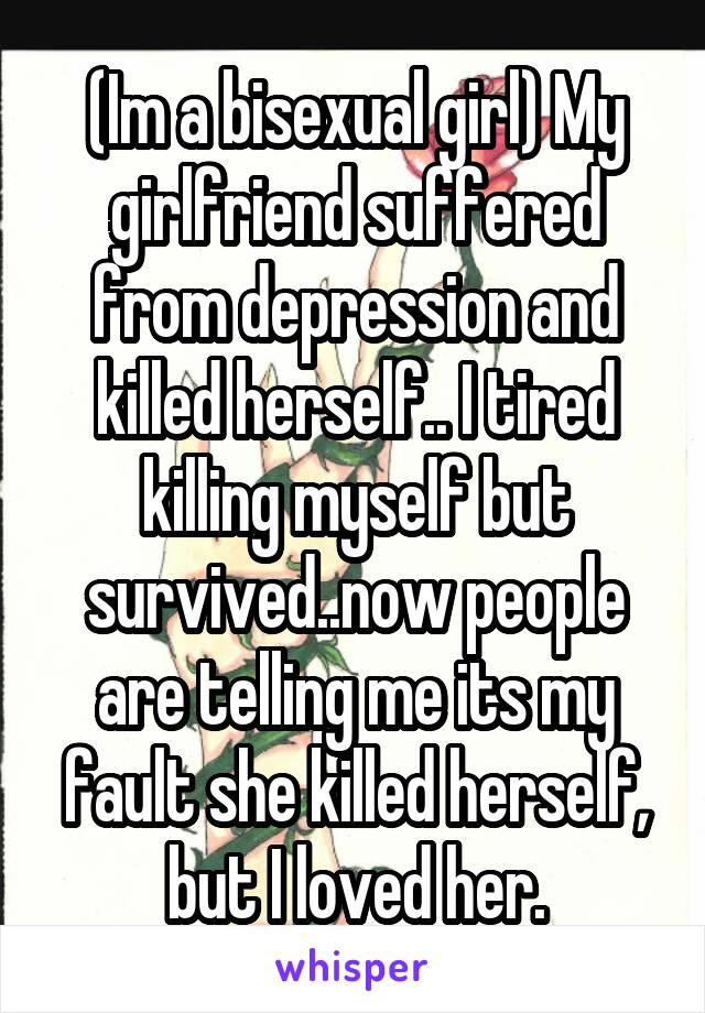 (Im a bisexual girl) My girlfriend suffered from depression and killed herself.. I tired killing myself but survived..now people are telling me its my fault she killed herself, but I loved her.