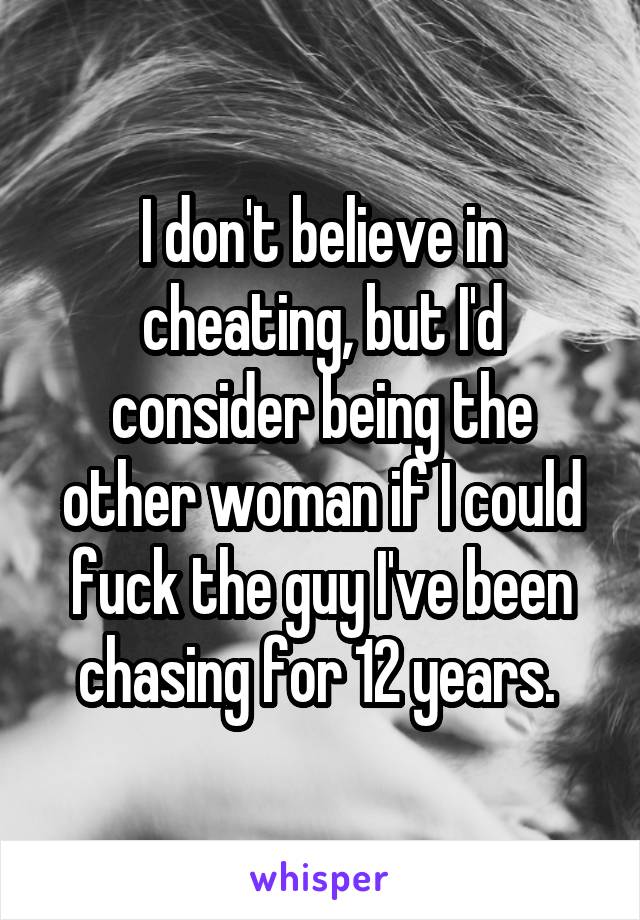 I don't believe in cheating, but I'd consider being the other woman if I could fuck the guy I've been chasing for 12 years. 