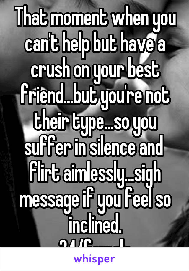 That moment when you can't help but have a crush on your best friend...but you're not their type...so you suffer in silence and  flirt aimlessly...sigh message if you feel so inclined.
24/female