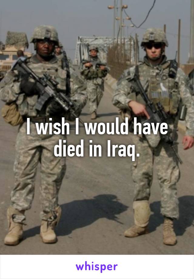 I wish I would have died in Iraq.