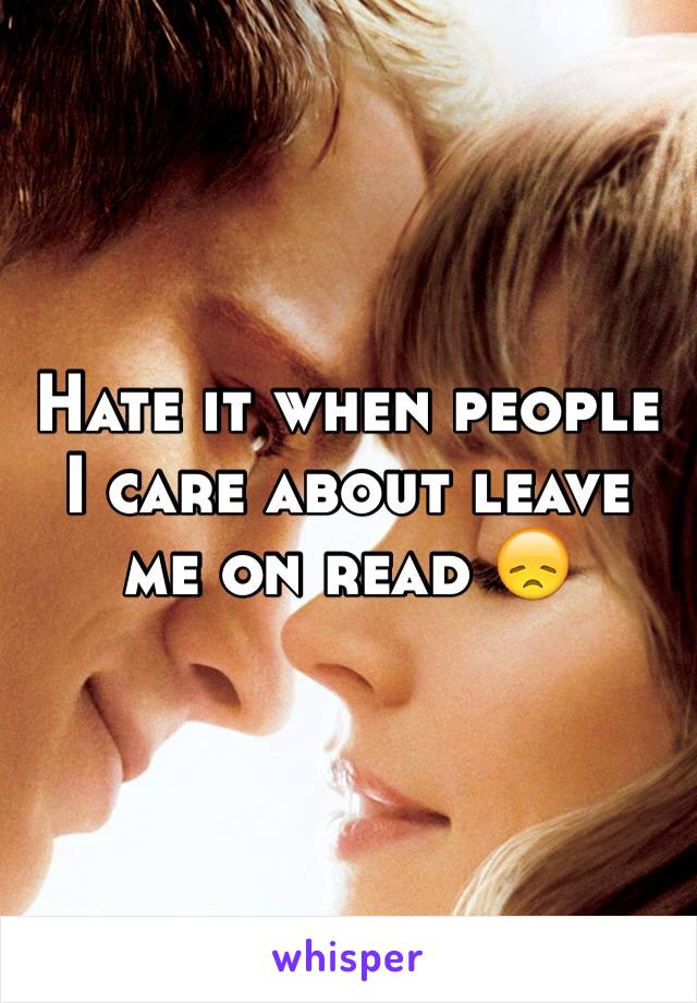 Hate it when people I care about leave me on read 😞