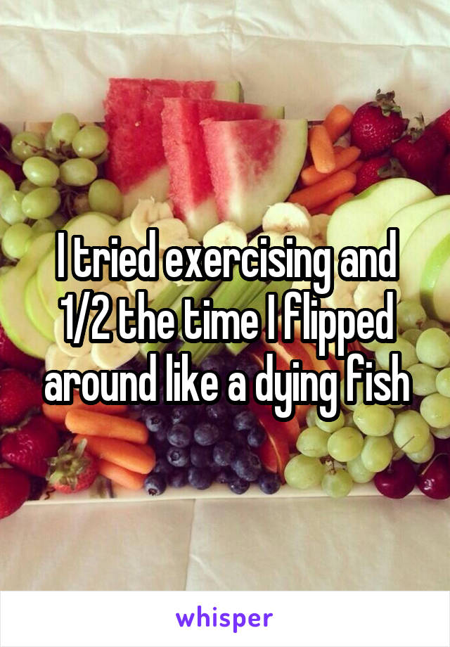 I tried exercising and 1/2 the time I flipped around like a dying fish