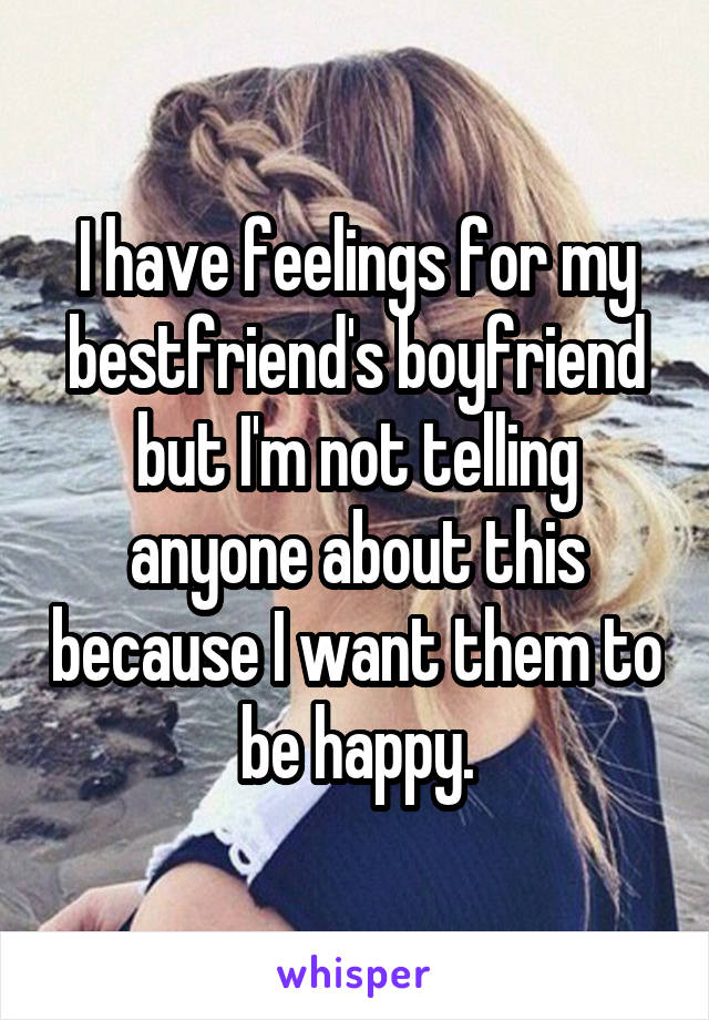 I have feelings for my bestfriend's boyfriend but I'm not telling anyone about this because I want them to be happy.