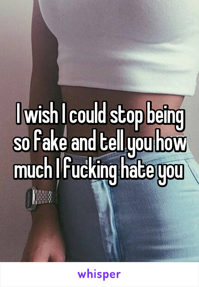 I wish I could stop being so fake and tell you how much I fucking hate you 