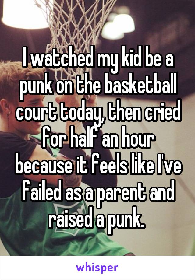 I watched my kid be a punk on the basketball court today, then cried for half an hour because it feels like I've failed as a parent and raised a punk. 