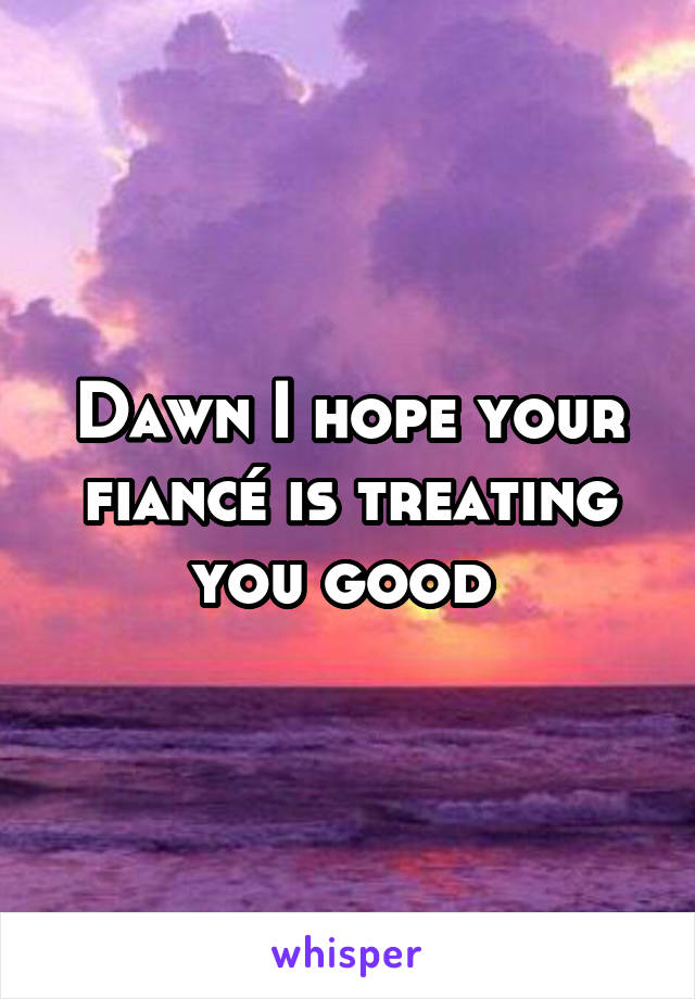 Dawn I hope your fiancé is treating you good 