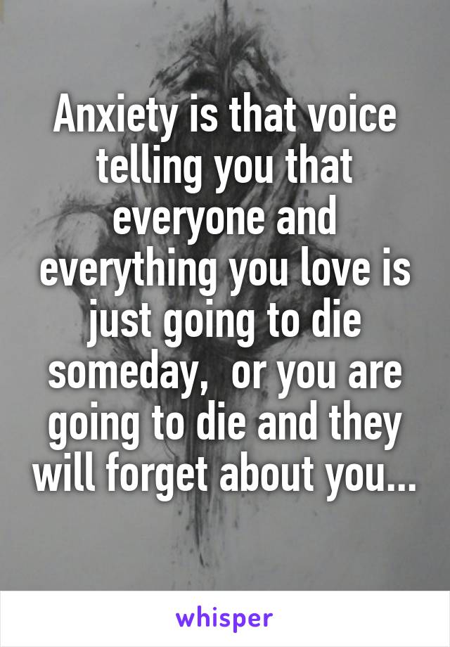 Anxiety is that voice telling you that everyone and everything you love is just going to die someday,  or you are going to die and they will forget about you... 