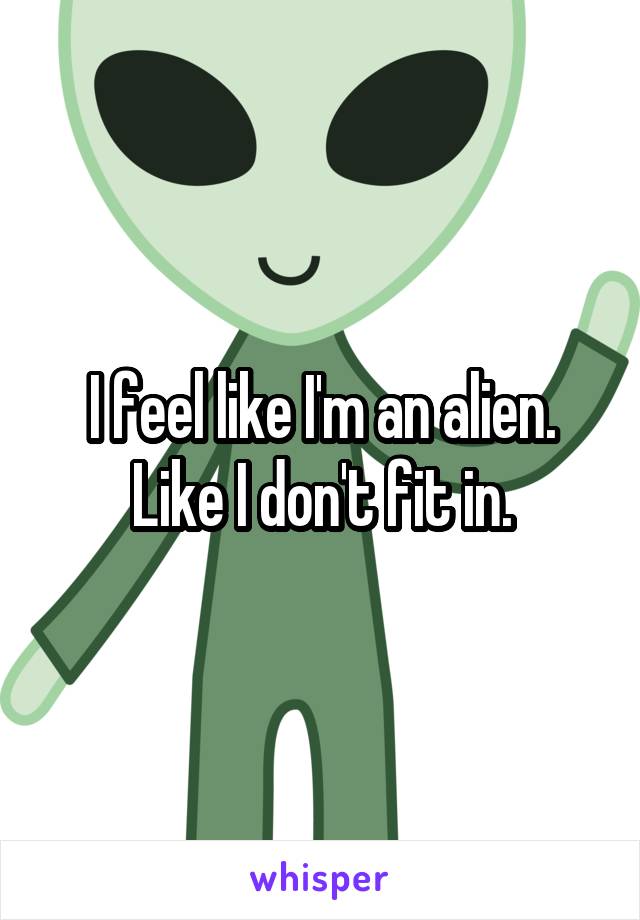 I feel like I'm an alien. Like I don't fit in.