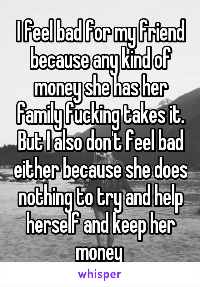 I feel bad for my friend because any kind of money she has her family fucking takes it. But I also don't feel bad either because she does nothing to try and help herself and keep her money 