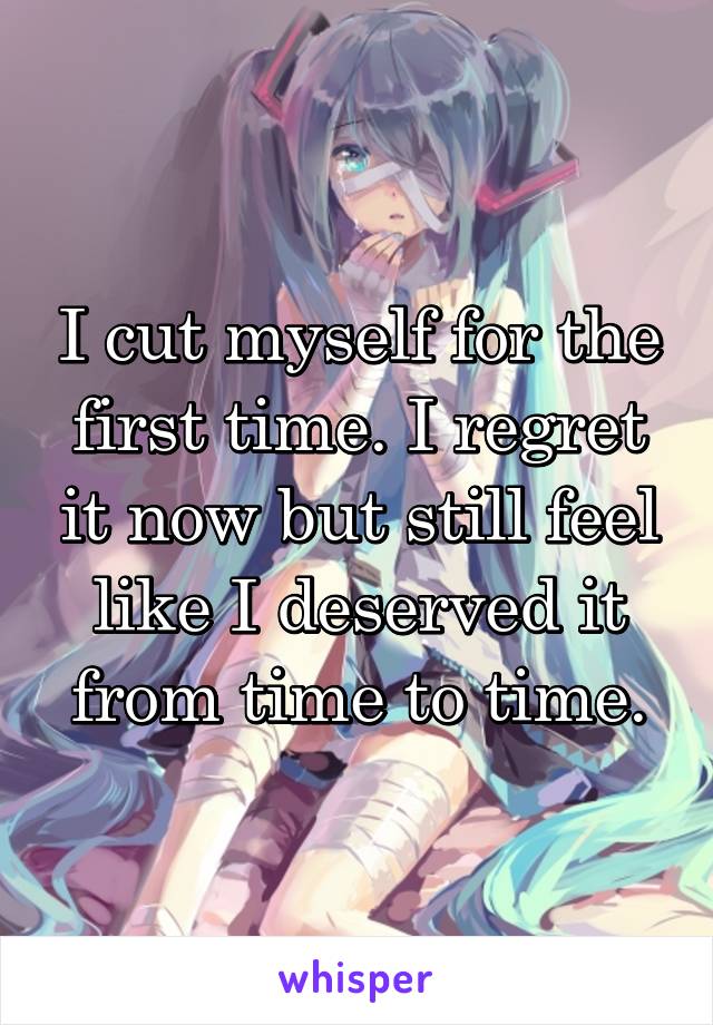 I cut myself for the first time. I regret it now but still feel like I deserved it from time to time.