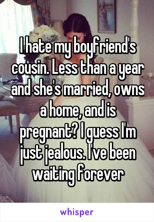 I hate my boyfriend's cousin. Less than a year and she's married, owns a home, and is pregnant? I guess I'm just jealous. I've been waiting forever