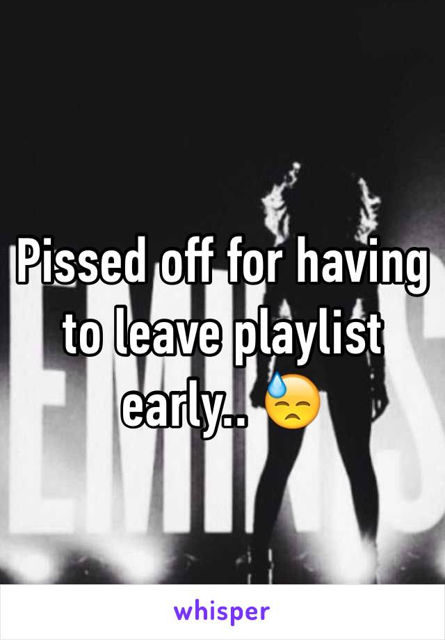 Pissed off for having to leave playlist early.. 😓