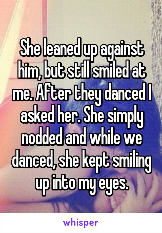 She leaned up against him, but still smiled at me. After they danced I asked her. She simply nodded and while we danced, she kept smiling up into my eyes.