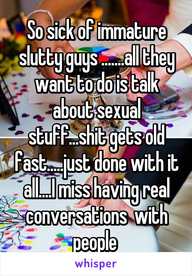 So sick of immature slutty guys .......all they want to do is talk about sexual stuff...shit gets old fast.....just done with it all....I miss having real conversations  with people 