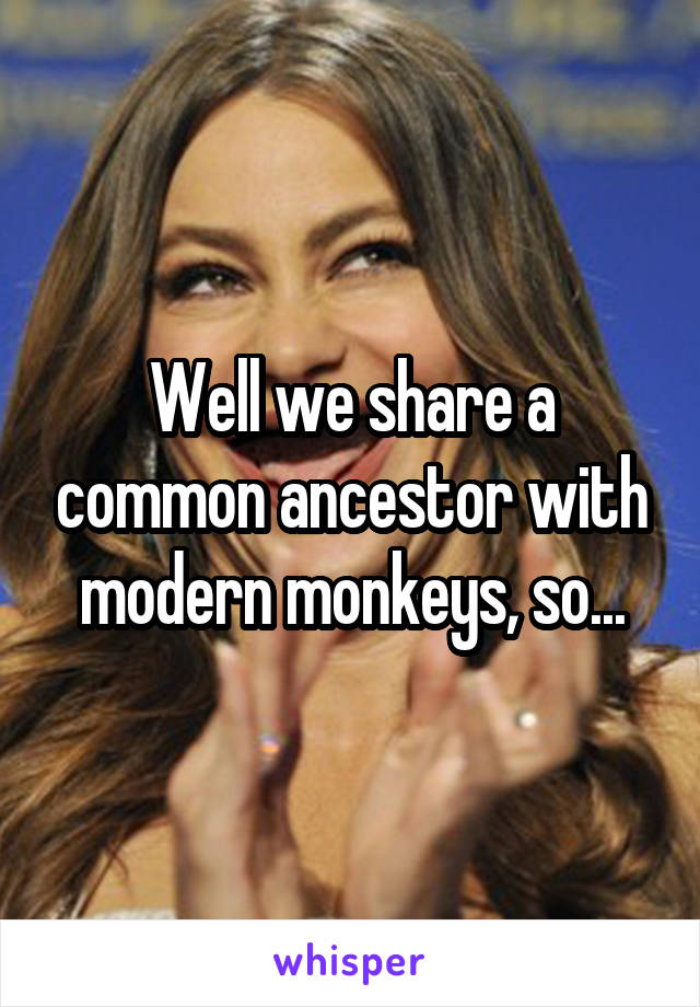 Well we share a common ancestor with modern monkeys, so...