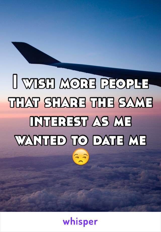 I wish more people that share the same interest as me wanted to date me 😒