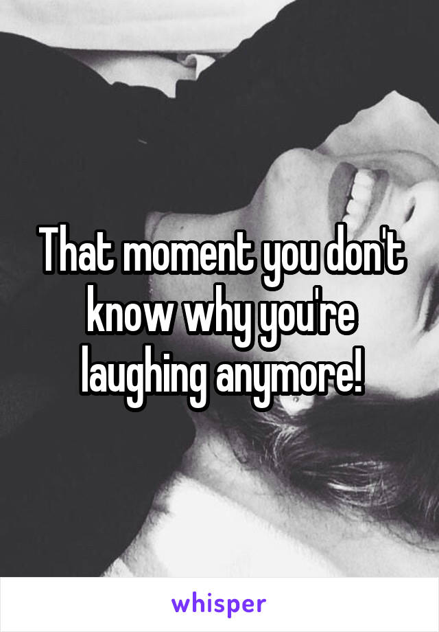 That moment you don't know why you're laughing anymore!