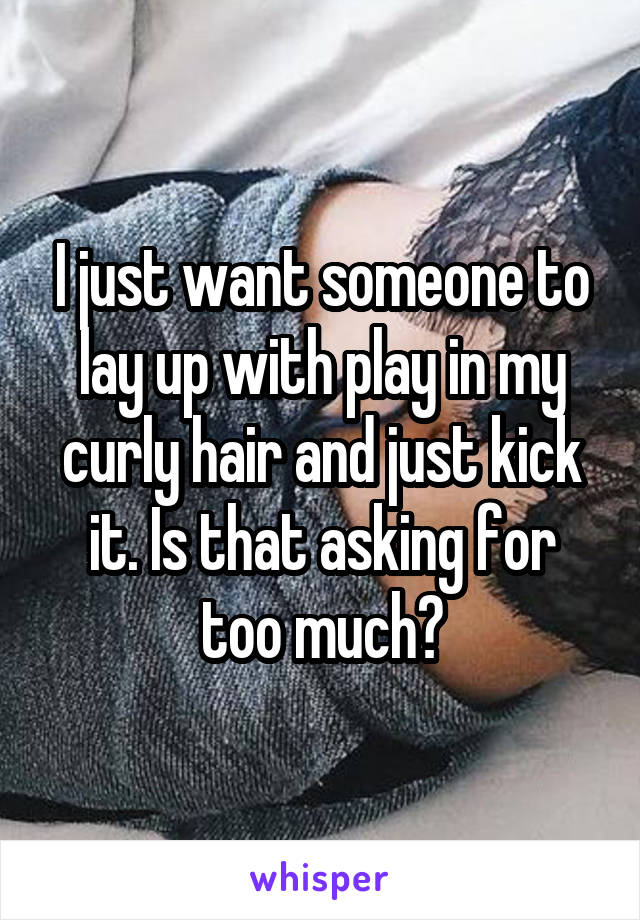 I just want someone to lay up with play in my curly hair and just kick it. Is that asking for too much?