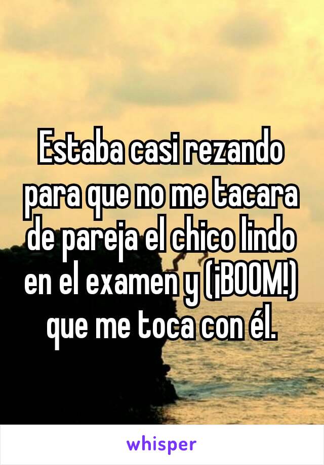 Estaba casi rezando para que no me tacara de pareja el chico lindo en el examen y (¡BOOM!) que me toca con él.