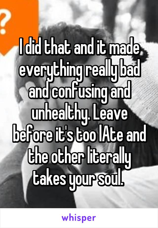 I did that and it made everything really bad and confusing and unhealthy. Leave before it's too lAte and the other literally takes your soul. 