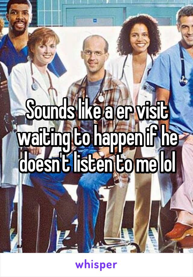 Sounds like a er visit waiting to happen if he doesn't listen to me lol