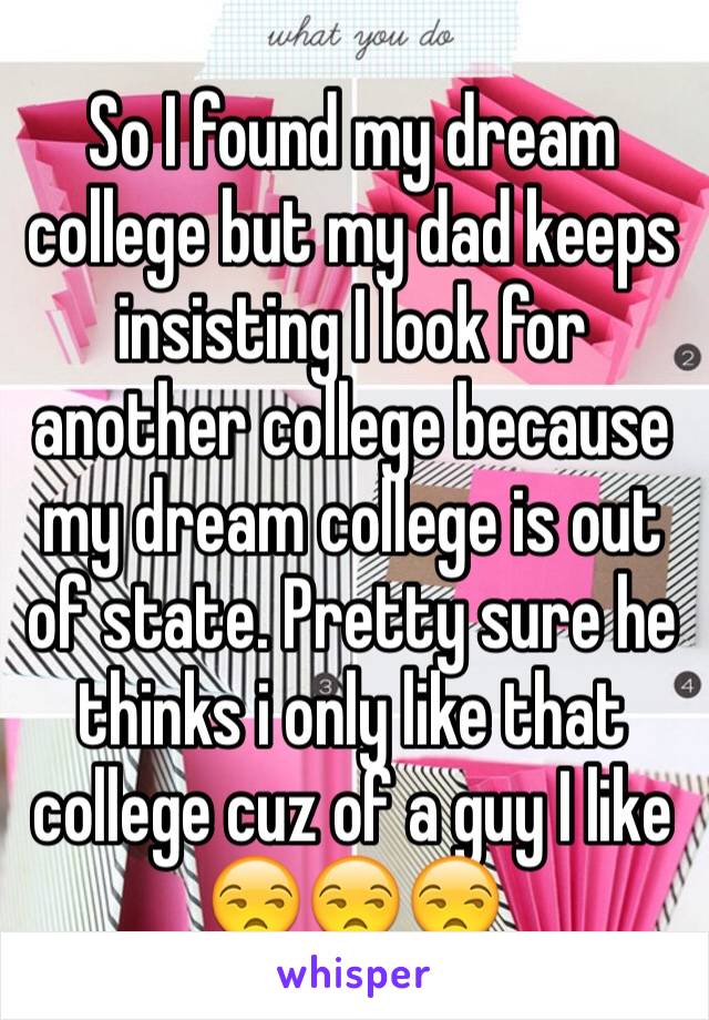 So I found my dream college but my dad keeps insisting I look for another college because my dream college is out of state. Pretty sure he thinks i only like that college cuz of a guy I like 😒😒😒