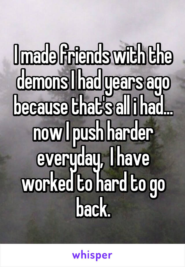 I made friends with the demons I had years ago because that's all i had... now I push harder everyday,  I have worked to hard to go back.