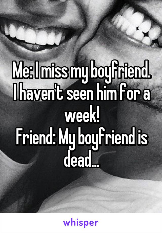 Me: I miss my boyfriend. I haven't seen him for a week!
Friend: My boyfriend is dead...