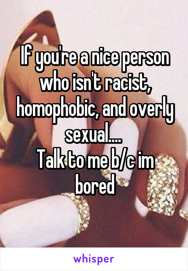 If you're a nice person who isn't racist, homophobic, and overly sexual.... 
Talk to me b/c im bored
